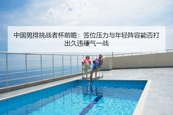 中国男排挑战者杯前瞻：签位压力与年轻阵容能否打出久违硬气一战